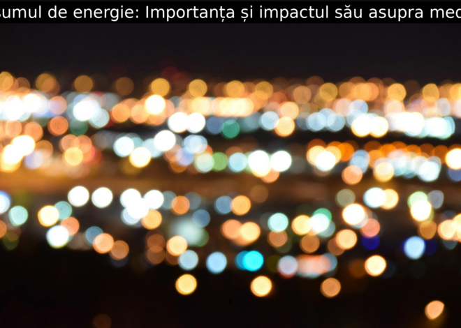 Consumul de energie: Importanța și impactul său asupra mediului
